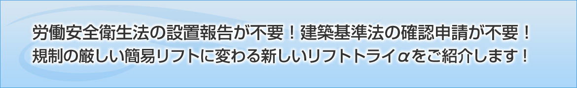 労働安全衛生法の設置報告が不要！建築基準法の確認申請が不要！規制の厳しい簡易リフトに変わる新しいリフトトライαをご紹介します！